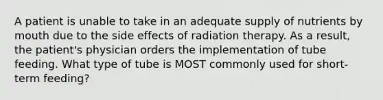 A patient is unable to take in an adequate supply of nutrients by mouth due to the side effects of radiation therapy. As a result, the patient's physician orders the implementation of tube feeding. What type of tube is MOST commonly used for short-term feeding?