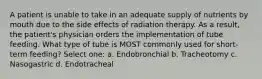 A patient is unable to take in an adequate supply of nutrients by mouth due to the side effects of radiation therapy. As a result, the patient's physician orders the implementation of tube feeding. What type of tube is MOST commonly used for short-term feeding? Select one: a. Endobronchial b. Tracheotomy c. Nasogastric d. Endotracheal