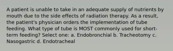 A patient is unable to take in an adequate supply of nutrients by mouth due to the side effects of radiation therapy. As a result, the patient's physician orders the implementation of tube feeding. What type of tube is MOST commonly used for short-term feeding? Select one: a. Endobronchial b. Tracheotomy c. Nasogastric d. Endotracheal