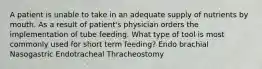 A patient is unable to take in an adequate supply of nutrients by mouth. As a result of patient's physician orders the implementation of tube feeding. What type of tool is most commonly used for short term feeding? Endo brachial Nasogastric Endotracheal Thracheostomy