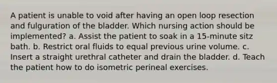 A patient is unable to void after having an open loop resection and fulguration of the bladder. Which nursing action should be implemented? a. Assist the patient to soak in a 15-minute sitz bath. b. Restrict oral fluids to equal previous urine volume. c. Insert a straight urethral catheter and drain the bladder. d. Teach the patient how to do isometric perineal exercises.