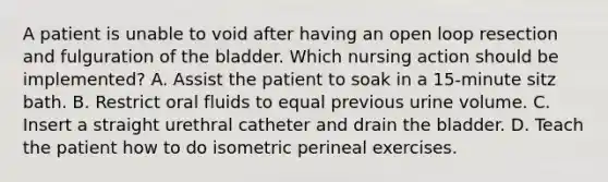 A patient is unable to void after having an open loop resection and fulguration of the bladder. Which nursing action should be implemented? A. Assist the patient to soak in a 15-minute sitz bath. B. Restrict oral fluids to equal previous urine volume. C. Insert a straight urethral catheter and drain the bladder. D. Teach the patient how to do isometric perineal exercises.