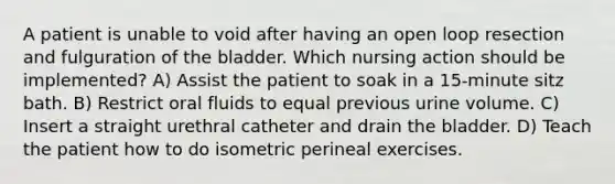 A patient is unable to void after having an open loop resection and fulguration of the bladder. Which nursing action should be implemented? A) Assist the patient to soak in a 15-minute sitz bath. B) Restrict oral fluids to equal previous urine volume. C) Insert a straight urethral catheter and drain the bladder. D) Teach the patient how to do isometric perineal exercises.