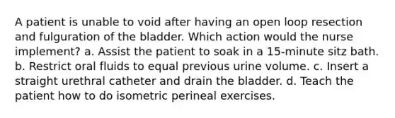 A patient is unable to void after having an open loop resection and fulguration of the bladder. Which action would the nurse implement? a. Assist the patient to soak in a 15-minute sitz bath. b. Restrict oral fluids to equal previous urine volume. c. Insert a straight urethral catheter and drain the bladder. d. Teach the patient how to do isometric perineal exercises.