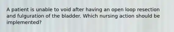 A patient is unable to void after having an open loop resection and fulguration of the bladder. Which nursing action should be implemented?