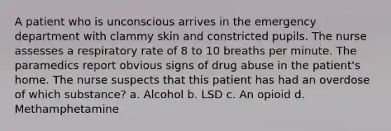 A patient who is unconscious arrives in the emergency department with clammy skin and constricted pupils. The nurse assesses a respiratory rate of 8 to 10 breaths per minute. The paramedics report obvious signs of drug abuse in the patient's home. The nurse suspects that this patient has had an overdose of which substance? a. Alcohol b. LSD c. An opioid d. Methamphetamine