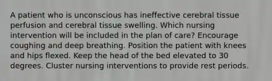 A patient who is unconscious has ineffective cerebral tissue perfusion and cerebral tissue swelling. Which nursing intervention will be included in the plan of care? Encourage coughing and deep breathing. Position the patient with knees and hips flexed. Keep the head of the bed elevated to 30 degrees. Cluster nursing interventions to provide rest periods.