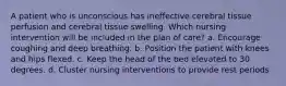 A patient who is unconscious has ineffective cerebral tissue perfusion and cerebral tissue swelling. Which nursing intervention will be included in the plan of care? a. Encourage coughing and deep breathing. b. Position the patient with knees and hips flexed. c. Keep the head of the bed elevated to 30 degrees. d. Cluster nursing interventions to provide rest periods