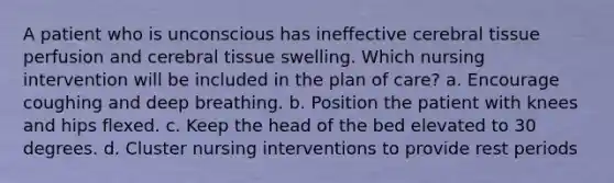 A patient who is unconscious has ineffective cerebral tissue perfusion and cerebral tissue swelling. Which nursing intervention will be included in the plan of care? a. Encourage coughing and deep breathing. b. Position the patient with knees and hips flexed. c. Keep the head of the bed elevated to 30 degrees. d. Cluster nursing interventions to provide rest periods