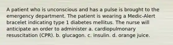 A patient who is unconscious and has a pulse is brought to the emergency department. The patient is wearing a Medic-Alert bracelet indicating type 1 diabetes mellitus. The nurse will anticipate an order to administer a. cardiopulmonary resuscitation (CPR). b. glucagon. c. insulin. d. orange juice.