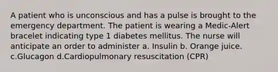 A patient who is unconscious and has a pulse is brought to the emergency department. The patient is wearing a Medic-Alert bracelet indicating type 1 diabetes mellitus. The nurse will anticipate an order to administer a. Insulin b. Orange juice. c.Glucagon d.Cardiopulmonary resuscitation (CPR)