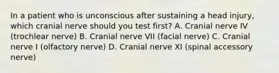 In a patient who is unconscious after sustaining a head injury, which cranial nerve should you test first? A. Cranial nerve IV (trochlear nerve) B. Cranial nerve VII (facial nerve) C. Cranial nerve I (olfactory nerve) D. Cranial nerve XI (spinal accessory nerve)