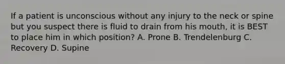 If a patient is unconscious without any injury to the neck or spine but you suspect there is fluid to drain from his​ mouth, it is BEST to place him in which​ position? A. Prone B. Trendelenburg C. Recovery D. Supine