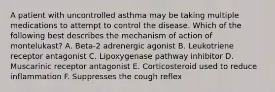 A patient with uncontrolled asthma may be taking multiple medications to attempt to control the disease. Which of the following best describes the mechanism of action of montelukast? A. Beta-2 adrenergic agonist B. Leukotriene receptor antagonist C. Lipoxygenase pathway inhibitor D. Muscarinic receptor antagonist E. Corticosteroid used to reduce inflammation F. Suppresses the cough reflex