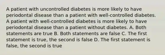 A patient with uncontrolled diabetes is more likely to have periodontal disease than a patient with well-controlled diabetes. A patient with well-controlled diabetes is more likely to have periodontal disease than a patient without diabetes. A. Both statements are true B. Both statements are false C. The first statement is true, the second is false D. The first statement is false, the second is true