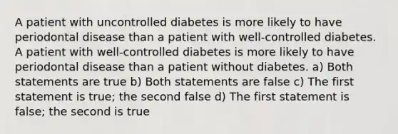 A patient with uncontrolled diabetes is more likely to have periodontal disease than a patient with well-controlled diabetes. A patient with well-controlled diabetes is more likely to have periodontal disease than a patient without diabetes. a) Both statements are true b) Both statements are false c) The first statement is true; the second false d) The first statement is false; the second is true