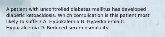 A patient with uncontrolled diabetes mellitus has developed diabetic ketoacidosis. Which complication is this patient most likely to suffer? A. Hypokalemia B. Hyperkalemia C. Hypocalcemia D. Reduced serum osmolality