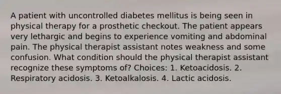 A patient with uncontrolled diabetes mellitus is being seen in physical therapy for a prosthetic checkout. The patient appears very lethargic and begins to experience vomiting and abdominal pain. The physical therapist assistant notes weakness and some confusion. What condition should the physical therapist assistant recognize these symptoms of? Choices: 1. Ketoacidosis. 2. Respiratory acidosis. 3. Ketoalkalosis. 4. Lactic acidosis.