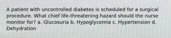 A patient with uncontrolled diabetes is scheduled for a surgical procedure. What chief life-threatening hazard should the nurse monitor for? a. Glucosuria b. Hypoglycemia c. Hypertension d. Dehydration