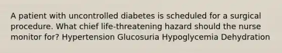 A patient with uncontrolled diabetes is scheduled for a surgical procedure. What chief life-threatening hazard should the nurse monitor for? Hypertension Glucosuria Hypoglycemia Dehydration