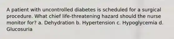 A patient with uncontrolled diabetes is scheduled for a surgical procedure. What chief life-threatening hazard should the nurse monitor for? a. Dehydration b. Hypertension c. Hypoglycemia d. Glucosuria