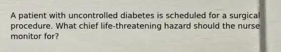 A patient with uncontrolled diabetes is scheduled for a surgical procedure. What chief life-threatening hazard should the nurse monitor for?