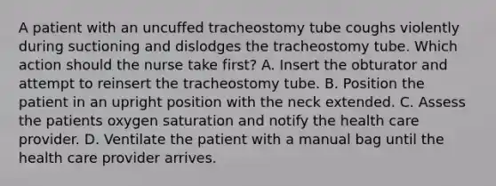 A patient with an uncuffed tracheostomy tube coughs violently during suctioning and dislodges the tracheostomy tube. Which action should the nurse take first? A. Insert the obturator and attempt to reinsert the tracheostomy tube. B. Position the patient in an upright position with the neck extended. C. Assess the patients oxygen saturation and notify the health care provider. D. Ventilate the patient with a manual bag until the health care provider arrives.