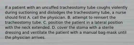 If a patient with an uncuffed tracheostomy tube coughs violently during suctioning and dislodges the tracheostomy tube, a nurse should first A. call the physician. B. attempt to reinsert the tracheostomy tube. C. position the patient in a lateral position with the neck extended. D. cover the stoma with a sterile dressing and ventilate the patient with a manual bag-mask until the physician arrives.