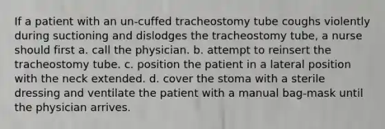 If a patient with an un-cuffed tracheostomy tube coughs violently during suctioning and dislodges the tracheostomy tube, a nurse should first a. call the physician. b. attempt to reinsert the tracheostomy tube. c. position the patient in a lateral position with the neck extended. d. cover the stoma with a sterile dressing and ventilate the patient with a manual bag-mask until the physician arrives.