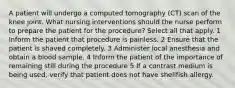 A patient will undergo a computed tomography (CT) scan of the knee joint. What nursing interventions should the nurse perform to prepare the patient for the procedure? Select all that apply. 1 Inform the patient that procedure is painless. 2 Ensure that the patient is shaved completely. 3 Administer local anesthesia and obtain a blood sample. 4 Inform the patient of the importance of remaining still during the procedure 5 If a contrast medium is being used, verify that patient does not have shellfish allergy.