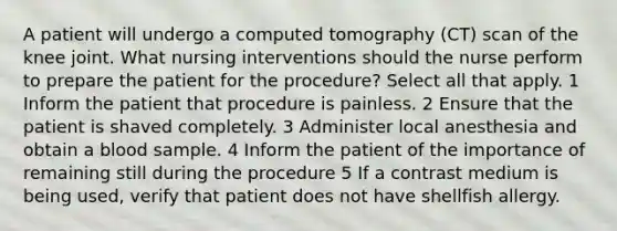 A patient will undergo a computed tomography (CT) scan of the knee joint. What nursing interventions should the nurse perform to prepare the patient for the procedure? Select all that apply. 1 Inform the patient that procedure is painless. 2 Ensure that the patient is shaved completely. 3 Administer local anesthesia and obtain a blood sample. 4 Inform the patient of the importance of remaining still during the procedure 5 If a contrast medium is being used, verify that patient does not have shellfish allergy.