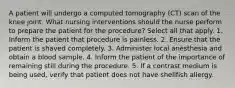 A patient will undergo a computed tomography (CT) scan of the knee joint. What nursing interventions should the nurse perform to prepare the patient for the procedure? Select all that apply. 1. Inform the patient that procedure is painless. 2. Ensure that the patient is shaved completely. 3. Administer local anesthesia and obtain a blood sample. 4. Inform the patient of the importance of remaining still during the procedure. 5. If a contrast medium is being used, verify that patient does not have shellfish allergy.