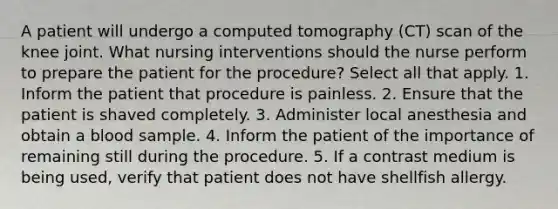 A patient will undergo a computed tomography (CT) scan of the knee joint. What nursing interventions should the nurse perform to prepare the patient for the procedure? Select all that apply. 1. Inform the patient that procedure is painless. 2. Ensure that the patient is shaved completely. 3. Administer local anesthesia and obtain a blood sample. 4. Inform the patient of the importance of remaining still during the procedure. 5. If a contrast medium is being used, verify that patient does not have shellfish allergy.