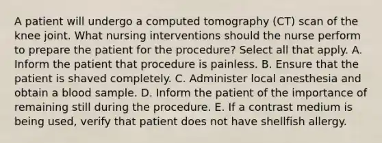 A patient will undergo a computed tomography (CT) scan of the knee joint. What nursing interventions should the nurse perform to prepare the patient for the procedure? Select all that apply. A. Inform the patient that procedure is painless. B. Ensure that the patient is shaved completely. C. Administer local anesthesia and obtain a blood sample. D. Inform the patient of the importance of remaining still during the procedure. E. If a contrast medium is being used, verify that patient does not have shellfish allergy.