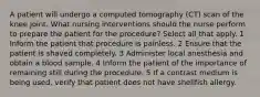 A patient will undergo a computed tomography (CT) scan of the knee joint. What nursing interventions should the nurse perform to prepare the patient for the procedure? Select all that apply. 1 Inform the patient that procedure is painless. 2 Ensure that the patient is shaved completely. 3 Administer local anesthesia and obtain a blood sample. 4 Inform the patient of the importance of remaining still during the procedure. 5 If a contrast medium is being used, verify that patient does not have shellfish allergy.