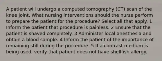 A patient will undergo a computed tomography (CT) scan of the knee joint. What nursing interventions should the nurse perform to prepare the patient for the procedure? Select all that apply. 1 Inform the patient that procedure is painless. 2 Ensure that the patient is shaved completely. 3 Administer local anesthesia and obtain a blood sample. 4 Inform the patient of the importance of remaining still during the procedure. 5 If a contrast medium is being used, verify that patient does not have shellfish allergy.