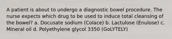 A patient is about to undergo a diagnostic bowel procedure. The nurse expects which drug to be used to induce total cleansing of the bowel? a. Docusate sodium (Colace) b. Lactulose (Enulose) c. Mineral oil d. Polyethylene glycol 3350 (GoLYTELY)