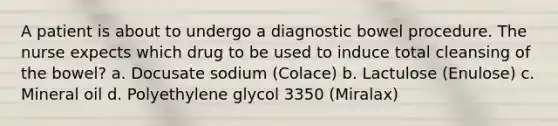 A patient is about to undergo a diagnostic bowel procedure. The nurse expects which drug to be used to induce total cleansing of the bowel? a. Docusate sodium (Colace) b. Lactulose (Enulose) c. Mineral oil d. Polyethylene glycol 3350 (Miralax)