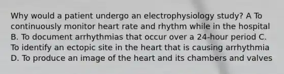 Why would a patient undergo an electrophysiology​ study? A To continuously monitor heart rate and rhythm while in the hospital B. To document arrhythmias that occur over a​ 24-hour period C. To identify an ectopic site in the heart that is causing arrhythmia D. To produce an image of the heart and its chambers and valves