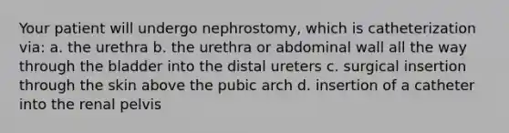 Your patient will undergo nephrostomy, which is catheterization via: a. the urethra b. the urethra or abdominal wall all the way through the bladder into the distal ureters c. surgical insertion through the skin above the pubic arch d. insertion of a catheter into the renal pelvis