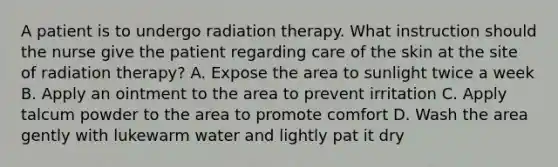 A patient is to undergo radiation therapy. What instruction should the nurse give the patient regarding care of the skin at the site of radiation therapy? A. Expose the area to sunlight twice a week B. Apply an ointment to the area to prevent irritation C. Apply talcum powder to the area to promote comfort D. Wash the area gently with lukewarm water and lightly pat it dry