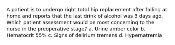 A patient is to undergo right total hip replacement after falling at home and reports that the last drink of alcohol was 3 days ago. Which patient assessment would be most concerning to the nurse in the preoperative stage? a. Urine amber color b. Hematocrit 55% c. Signs of delirium tremens d. Hypernatremia