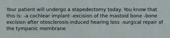 Your patient will undergo a stapedectomy today. You know that this is: -a cochlear implant -excision of the mastoid bone -bone excision after otosclerosis-induced hearing loss -surgical repair of the tympanic membrane