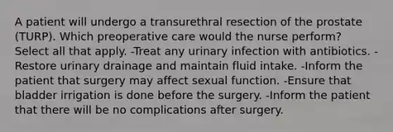 A patient will undergo a transurethral resection of the prostate (TURP). Which preoperative care would the nurse perform? Select all that apply. -Treat any urinary infection with antibiotics. -Restore urinary drainage and maintain fluid intake. -Inform the patient that surgery may affect sexual function. -Ensure that bladder irrigation is done before the surgery. -Inform the patient that there will be no complications after surgery.