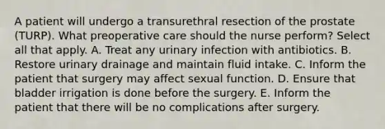 A patient will undergo a transurethral resection of the prostate (TURP). What preoperative care should the nurse perform? Select all that apply. A. Treat any urinary infection with antibiotics. B. Restore urinary drainage and maintain fluid intake. C. Inform the patient that surgery may affect sexual function. D. Ensure that bladder irrigation is done before the surgery. E. Inform the patient that there will be no complications after surgery.