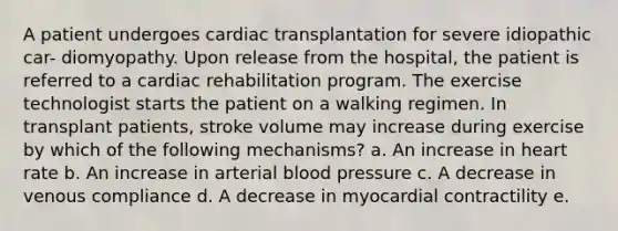 A patient undergoes cardiac transplantation for severe idiopathic car- diomyopathy. Upon release from the hospital, the patient is referred to a cardiac rehabilitation program. The exercise technologist starts the patient on a walking regimen. In transplant patients, stroke volume may increase during exercise by which of the following mechanisms? a. An increase in heart rate b. An increase in arterial blood pressure c. A decrease in venous compliance d. A decrease in myocardial contractility e.