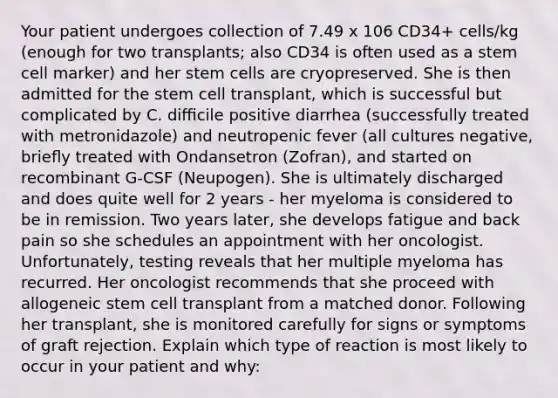 Your patient undergoes collection of 7.49 x 106 CD34+ cells/kg (enough for two transplants; also CD34 is often used as a stem cell marker) and her stem cells are cryopreserved. She is then admitted for the stem cell transplant, which is successful but complicated by C. diﬃcile positive diarrhea (successfully treated with metronidazole) and neutropenic fever (all cultures negative, brieﬂy treated with Ondansetron (Zofran), and started on recombinant G-CSF (Neupogen). She is ultimately discharged and does quite well for 2 years - her myeloma is considered to be in remission. Two years later, she develops fatigue and back pain so she schedules an appointment with her oncologist. Unfortunately, testing reveals that her multiple myeloma has recurred. Her oncologist recommends that she proceed with allogeneic stem cell transplant from a matched donor. Following her transplant, she is monitored carefully for signs or symptoms of graft rejection. Explain which type of reaction is most likely to occur in your patient and why: