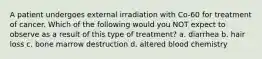 A patient undergoes external irradiation with Co-60 for treatment of cancer. Which of the following would you NOT expect to observe as a result of this type of treatment? a. diarrhea b. hair loss c. bone marrow destruction d. altered blood chemistry