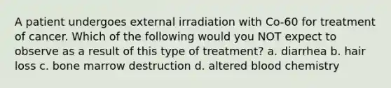 A patient undergoes external irradiation with Co-60 for treatment of cancer. Which of the following would you NOT expect to observe as a result of this type of treatment? a. diarrhea b. hair loss c. bone marrow destruction d. altered blood chemistry