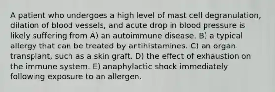 A patient who undergoes a high level of mast cell degranulation, dilation of blood vessels, and acute drop in blood pressure is likely suffering from A) an autoimmune disease. B) a typical allergy that can be treated by antihistamines. C) an organ transplant, such as a skin graft. D) the effect of exhaustion on the immune system. E) anaphylactic shock immediately following exposure to an allergen.